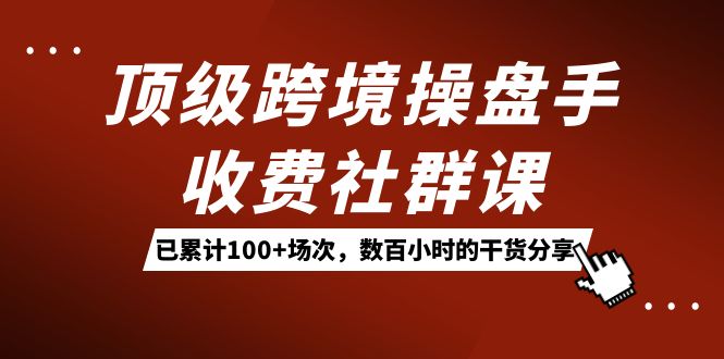 顶级跨境操盘手收费社群课：已累计100+场次，数百小时的干货分享！-自荐云信息速递