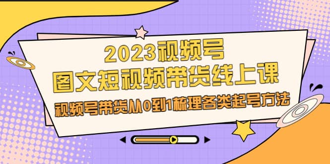 2023视频号-图文短视频带货线上课，视频号带货从0到1梳理各类起号方法-自荐云信息速递
