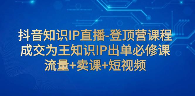 抖音知识IP直播-登顶营课程：成交为王知识IP出单必修课  流量+卖课+短视频-自荐云信息速递