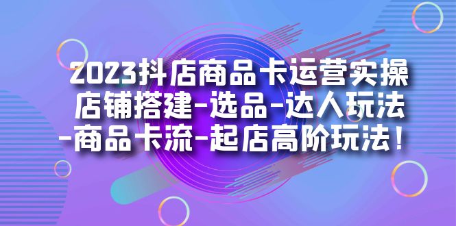 2023抖店商品卡运营实操：店铺搭建-选品-达人玩法-商品卡流-起店高阶玩玩-自荐云信息速递