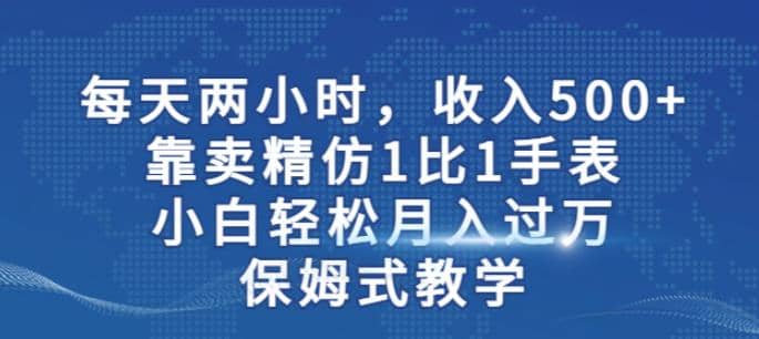 两小时，收入500+，靠卖精仿1比1手表，小白轻松月入过万！保姆式教学-自荐云信息速递