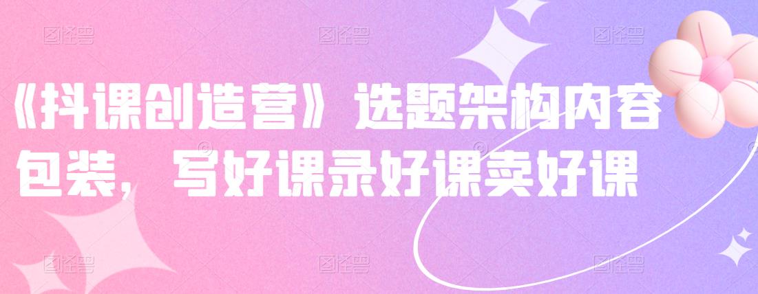 《抖课创造营》选题架构内容包装，写好课录好课卖好课-自荐云信息速递