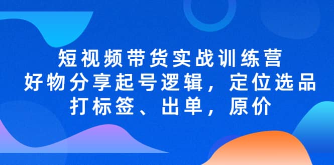 短视频带货实战训练营，好物分享起号逻辑，定位选品打标签、出单，原价-自荐云信息速递