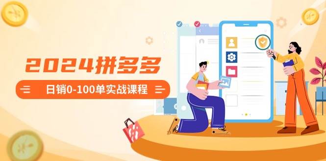 2024拼多多日销0-100单实战课程：新手注册开店到日销100单整套流程-自荐云信息速递