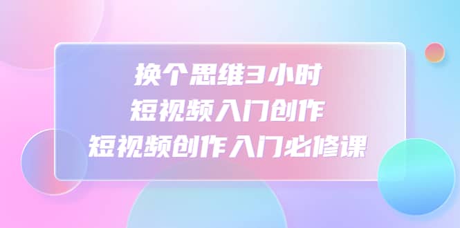 换个思维3小时短视频入门创作,短视频创作入门必修课-自荐云信息速递