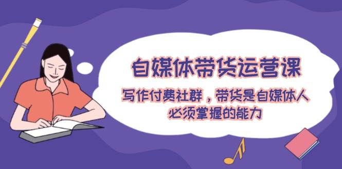 自媒体带货运营课：写作付费社群，带货是自媒体人必须掌握的能力-自荐云信息速递