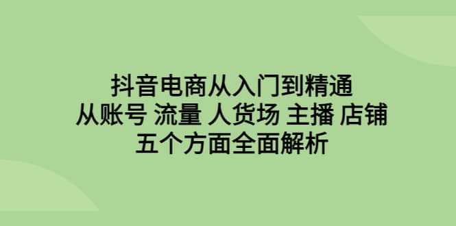 抖音电商从入门到精通，从账号 流量 人货场 主播 店铺五个方面全面解析-自荐云信息速递
