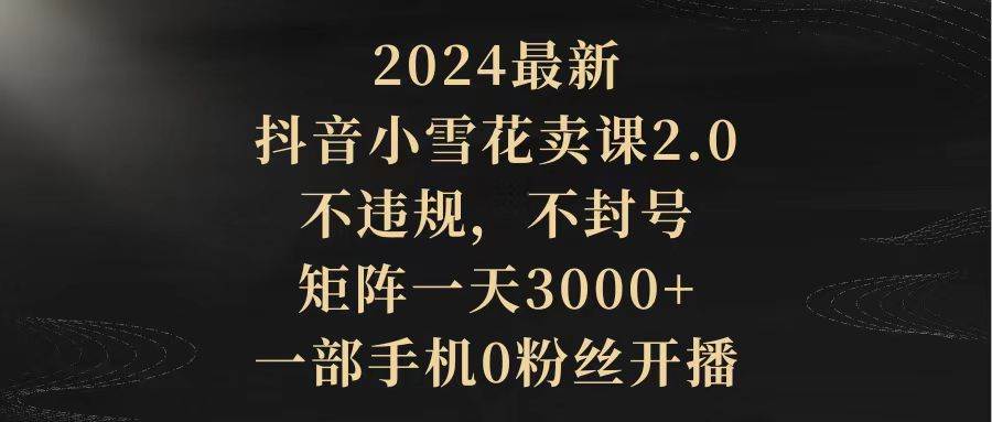 2024最新抖音小雪花卖课2.0 不违规 不封号 矩阵一天3000+一部手机0粉丝开播-自荐云信息速递