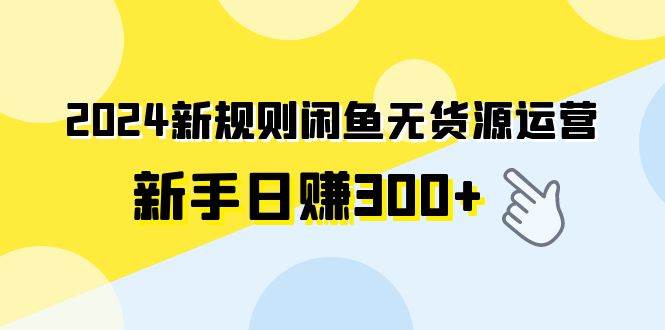 2024新规则闲鱼无货源运营新手日赚300+-自荐云信息速递