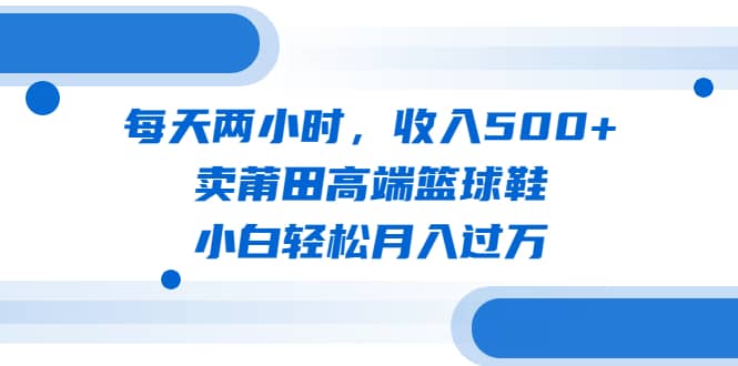 每天两小时，收入500+，卖莆田高端篮球鞋，小白轻松月入过万（教程+素材）-自荐云信息速递