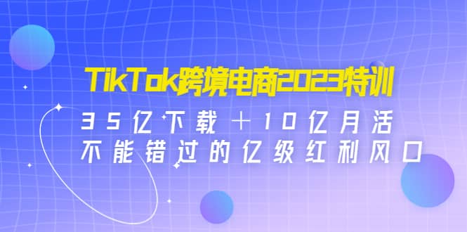 TikTok跨境电商2023特训：35亿下载＋10亿月活，不能错过的亿级红利风口-自荐云信息速递