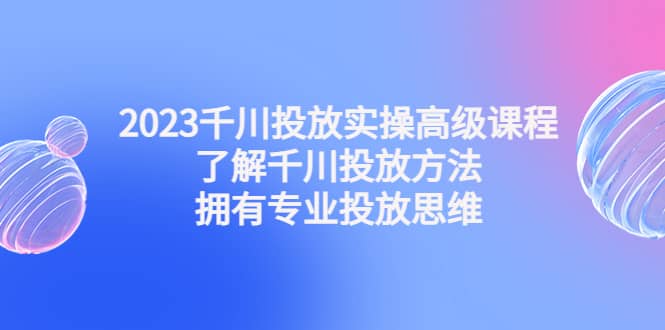 2023千川投放实操高级课程：了解千川投放方法，拥有专业投放思维-自荐云信息速递