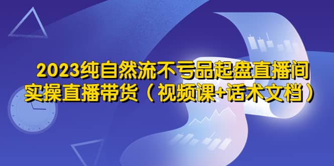 2023纯自然流不亏品起盘直播间，实操直播带货（视频课+话术文档）-自荐云信息速递