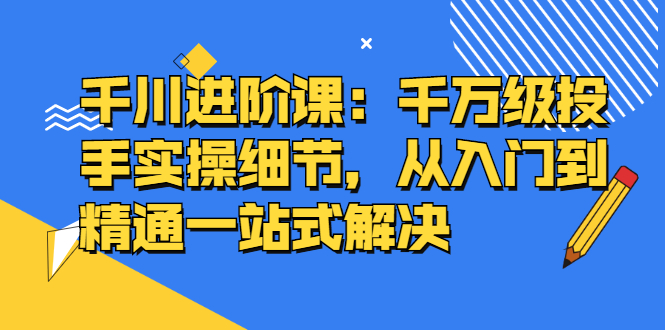 千川进阶课：千川投放细节实操，从入门到精通一站式解决-自荐云信息速递