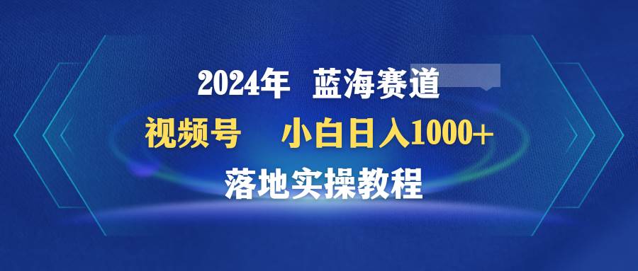2024年蓝海赛道 视频号  小白日入1000+ 落地实操教程-自荐云信息速递