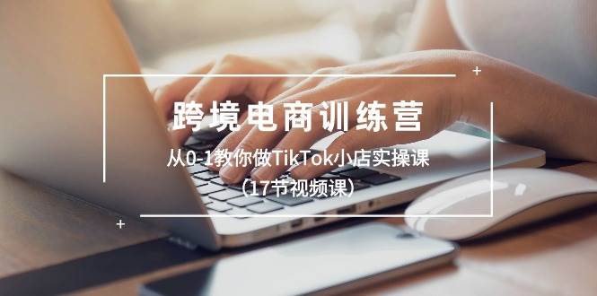 跨境电商训练营：从0-1教你做TikTok小店实操课（17节视频课）-自荐云信息速递