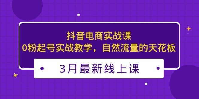 3月最新抖音电商实战课：0粉起号实战教学，自然流量的天花板-自荐云信息速递