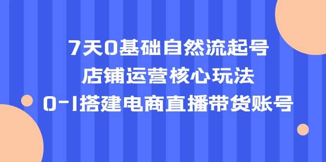 7天0基础自然流起号，店铺运营核心玩法，0-1搭建电商直播带货账号-自荐云信息速递