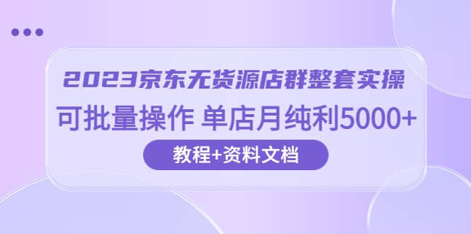 2023京东-无货源店群整套实操 可批量操作 单店月纯利5000+63节课+资料文档-自荐云信息速递