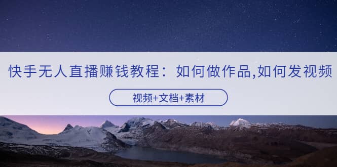 快手无人直播赚钱教程：如何做作品+发视频（视频+文档+素材）-自荐云信息速递