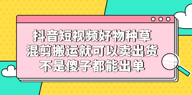 抖音短视频好物种草,混剪搬运就可以卖出货,不是傻子都能出单-自荐云信息速递