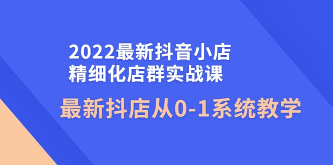 2022最新抖音小店精细化店群实战课，最新抖店从0-1系统教学-自荐云信息速递