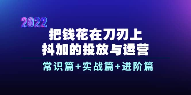 把钱花在刀刃上，抖加的投放与运营：常识篇+实战篇+进阶篇（28节课）-自荐云信息速递