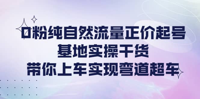 0粉纯自然流量正价起号基地实操干货，带你上车实现弯道超车-自荐云信息速递