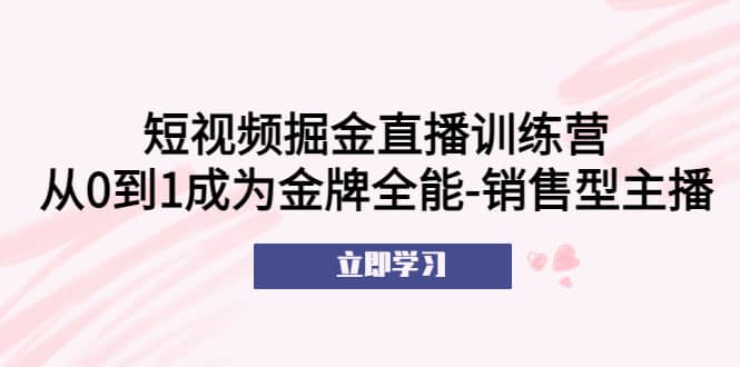 短视频掘金直播训练营：从0到1成为金牌全能-销售型主播-自荐云信息速递