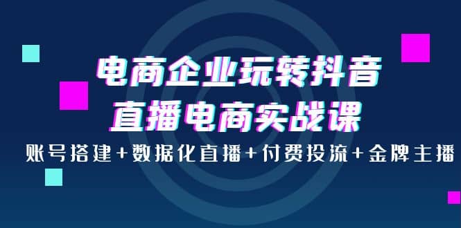 电商企业玩转抖音直播电商实战课：账号搭建+数据化直播+付费投流+金牌主播-自荐云信息速递