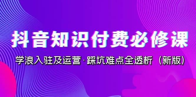 抖音·知识付费·必修课，学浪入驻及运营·踩坑难点全透析（2023新版）-自荐云信息速递