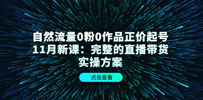 自然流量0粉0作品正价起号11月新课：完整的直播带货实操方案-自荐云信息速递