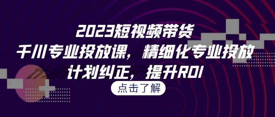 2023短视频带货-千川专业投放课，精细化专业投放，计划纠正，提升ROI-自荐云信息速递