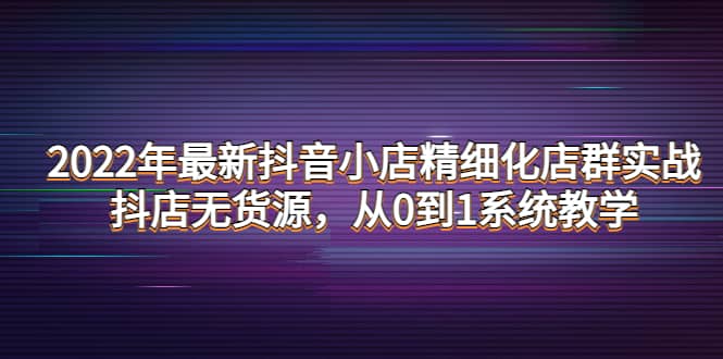 2022年最新抖音小店精细化店群实战，抖店无货源，从0到1系统教学-自荐云信息速递