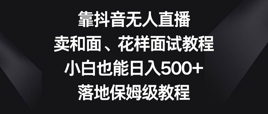 靠抖音无人直播,卖和面、花样面试教程,小白也能日入500+,落地保姆级教程-自荐云信息速递