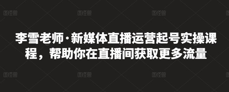 李雪老师·新媒体直播运营起号实操课程，帮助你在直播间获取更多流量-自荐云信息速递