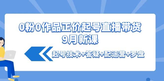 0粉0作品正价起号直播带货9月新课：起号技术+答疑+配运营+罗盘-自荐云信息速递