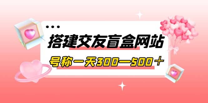 搭建交友盲盒网站，号称一天300—500＋【源码+教程】-自荐云信息速递