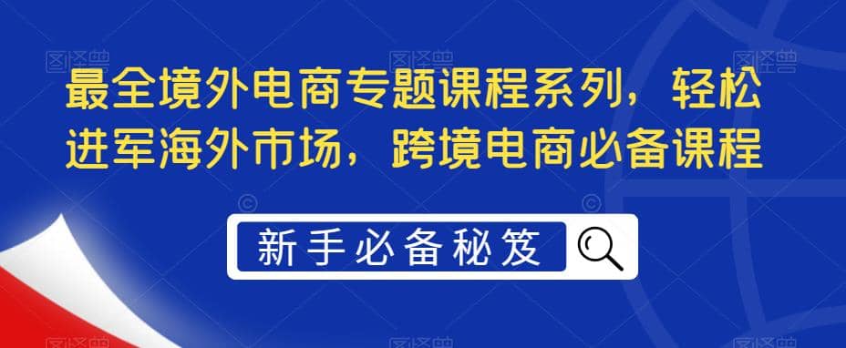 最全境外电商专题课程系列，轻松进军海外市场，跨境电商必备课程-自荐云信息速递