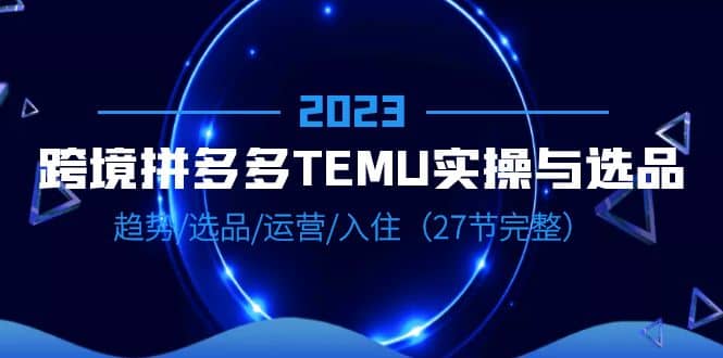 2023跨境·拼多多·TEMU实操与选品，趋势·选品·运营·入住（27节完整）-自荐云信息速递
