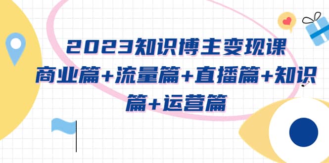 2023知识博主变现实战进阶课:商业篇+流量篇+直播篇+知识篇+运营篇-自荐云信息速递
