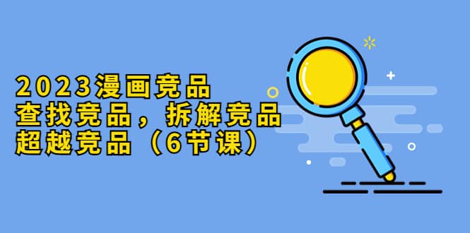 2023漫画竞品，查找竞品，拆解竞品，超越竞品（6节课）-自荐云信息速递