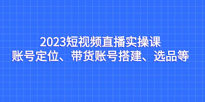 2023短视频直播实操课，账号定位、带货账号搭建、选品等-自荐云信息速递