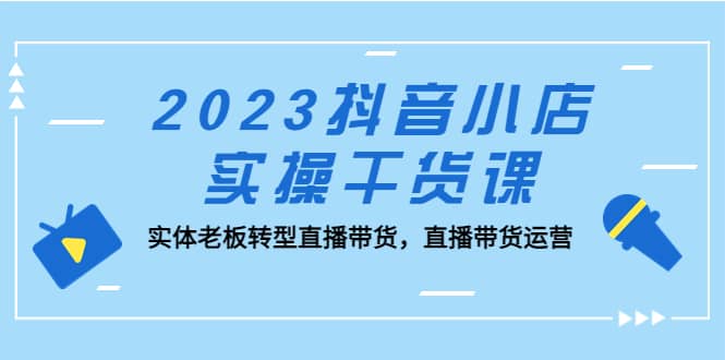 2023抖音小店实操干货课：实体老板转型直播带货，直播带货运营-自荐云信息速递