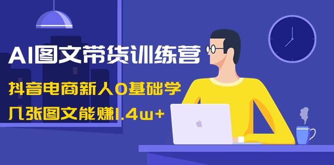 AI图文带货训练营：抖音电商新人0基础学，几张图文能赚1.4w+-自荐云信息速递