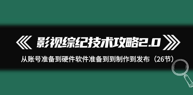 影视 综纪技术攻略2.0：从账号准备到硬件软件准备到到制作到发布（26节）-自荐云信息速递