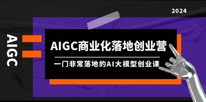 AIGC-商业化落地创业营，一门非常落地的AI大模型创业课（8节课+资料）-自荐云信息速递