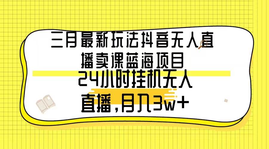 三月最新玩法抖音无人直播卖课蓝海项目，24小时无人直播，月入3w+-自荐云信息速递