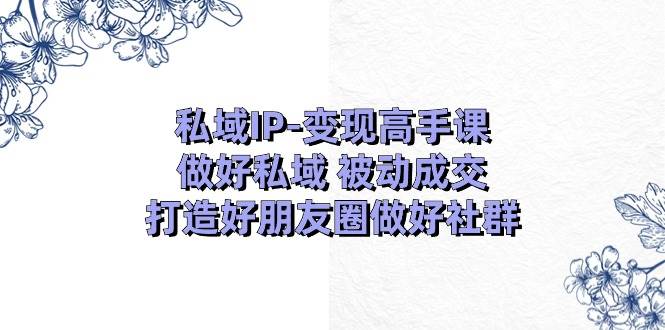 私域IP-变现高手课：做好私域 被动成交，打造好朋友圈做好社群（18节）-自荐云信息速递