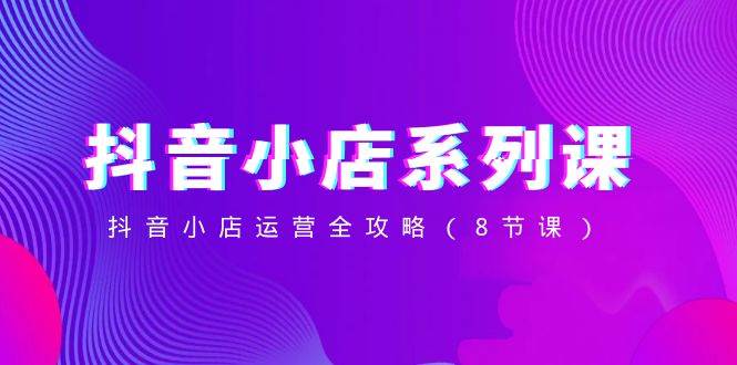 抖音小店-系列课，抖音小店运营全攻略（8节课）-自荐云信息速递